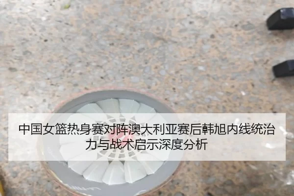 中国女篮热身赛对阵澳大利亚赛后韩旭内线统治力与战术启示深度分析